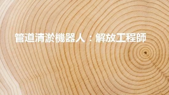 管道清淤機器人：解放工程師，拯救城市！